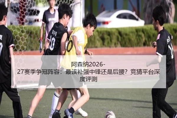 阿森纳2026-27赛季争冠阵容：最该补强中锋还是后腰？竞猜平台深度评测