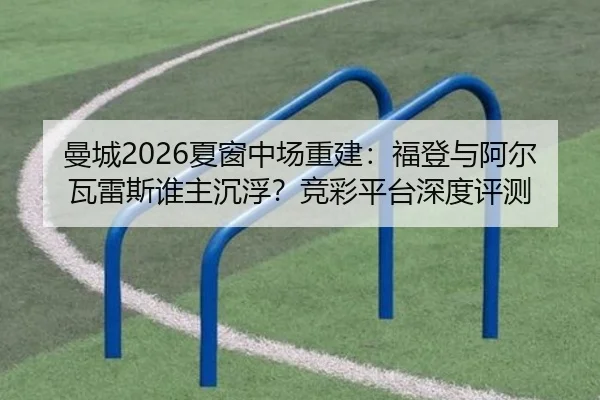 曼城2026夏窗中场重建：福登与阿尔瓦雷斯谁主沉浮？竞彩平台深度评测